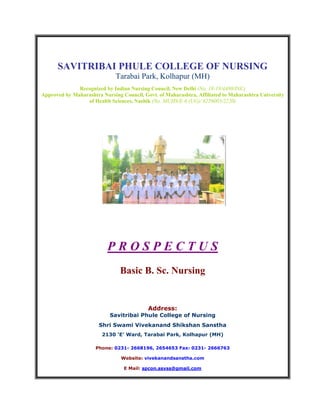 SAVITRIBAI PHULE COLLEGE OF NURSING
Tarabai Park, Kolhapur (MH)
Recognized by Indian Nursing Council, New Delhi (No. 18-19/4480/INC)
Approved by Maharashtra Nursing Council, Govt. of Maharashtra, Affiliated to Maharashtra University
of Health Sciences, Nashik (No. MUHS/E-6 (UG)/ 6226003/2220)
P R O S P E C T U S
Basic B. Sc. Nursing
Address:
Savitribai Phule College of Nursing
Shri Swami Vivekanand Shikshan Sanstha
2130 ‘E’ Ward, Tarabai Park, Kolhapur (MH)
Phone: 0231- 2668196, 2654653 Fax: 0231- 2666763
Website: vivekanandsanstha.com
E Mail: spcon.ssvss@gmail.com
 