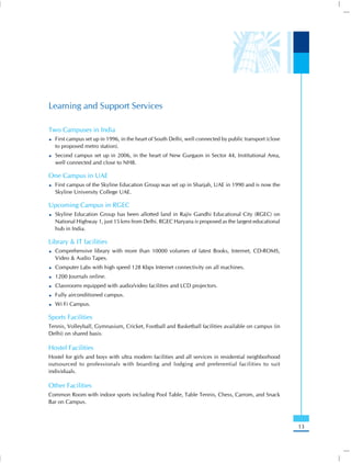 Learning and Support Services

Two Campuses in India
  First campus set up in 1996, in the heart of South Delhi, well connected by public transport (close
  to proposed metro station).
  Second campus set up in 2006, in the heart of New Gurgaon in Sector 44, Institutional Area,
  well connected and close to NH8.

One Campus in UAE
  First campus of the Skyline Education Group was set up in Sharjah, UAE in 1990 and is now the
  Skyline University College UAE.

Upcoming Campus in RGEC
  Skyline Education Group has been allotted land in Rajiv Gandhi Educational City (RGEC) on
  National Highway 1, just 15 kms from Delhi. RGEC Haryana is proposed as the largest educational
  hub in India.

Library & IT facilities
  Comprehensive library with more than 10000 volumes of latest Books, Internet, CD-ROMS,
  Video & Audio Tapes.
  Computer Labs with high speed 128 Kbps Internet connectivity on all machines.
  1200 Journals online.
  Classrooms equipped with audio/video facilities and LCD projectors.
  Fully airconditioned campus.
  Wi Fi Campus.

Sports Facilities
Tennis, Volleyball, Gymnasium, Cricket, Football and Basketball facilities available on campus (in
Delhi) on shared basis.

Hostel Facilities
Hostel for girls and boys with ultra modern facilities and all services in residential neighborhood
outsourced to professionals with boarding and lodging and preferential facilities to suit
individuals.

Other Facilities
Common Room with indoor sports including Pool Table, Table Tennis, Chess, Carrom, and Snack
Bar on Campus.



                                                                                                        13
 