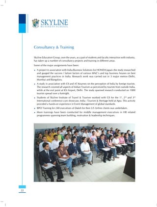 Consultancy & Training

     Skyline Education Group, over the years, as a part of students and faculty interaction with industry,
     has taken up a number of consultancy projects and training in different areas.
     Some of the major assignments have been:
       A project in association with India Business Solutions for HONDA Japan–the study researched
       and gauged the success / failure factors of various MNC’s and top business houses on best
       management practices in India. Research work was carried out in 3 major metros–Delhi,
       Mumbai and Bangaluru.
       A study in association with CII and AT Kearney on the perception of India by foreign tourists.
       The research covered all aspects of Indian Tourism as perceived by tourists from outside India,
       while at the exit point at IGI Airport, Delhi. The study spanned research conducted on 1000
       tourists spread over a fortnight.
       Students of Skyline Institute of Travel & Tourism worked with CII for the 1st, 2nd and 3rd
       International conference cum showcase, India : Tourism & Heritage held at Agra. This activity
       provided a hands-on experience in Event Management of global standards.
       BPO Training for 240 executives of Daksh for their US Airline clients was undertaken.
       More trainings have been conducted for middle management executives in HR related
       programmes spanning team building, motivation & leadership techniques.




22
 
