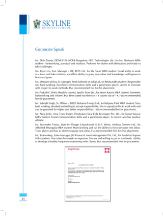 Corporate Speak

     Mr. Dish Taneja, DGM- EHS- NCR& Bangalore, HCL Technologies Ltd., for Ms. Shabnam MBA
     student: Hardworking, punctual and studious. Performs her duties with dedication and ready to
     take challenges.
     Ms. Riyo Lizo, Asst. Manager – HR, RFCL Ltd., for Ms. Swati MBA student: Good ability to work
     in a team and take initiative, excellent ability to grasp new ideas and knowledge, willingness to
     learn and grow.
     Ms. Meenam Mishra, Sr. Manager, Steel Authority of India Ltd., for Rekha MBA student: Responsible
     and hard working. Excellent communication skills and a good team player, ability to innovate
     with respect to work methods. Has recommended her for the placement.
     Mr. Prakash C. Bisht, Head (Accounts), Apollo Tyres Ltd., for Mansi Kataria MBA student: Extremely
     hardworking and sincere. Has been rated excellent on 13 counts out of 14. Has recommended
     her for placement.
     Mr. Subodh Singh, Sr. Officer – HRD, Reliance Energy Ltd., for Kalpana Vaid MBA student: Very
     hard working, devoted and willing to accept responsibility. She is a good profile to work with and
     can be groomed for higher and better responsibilities. Has recommended her for placement.
     Mr. Niraj Joshi, Area Team leader, Hindustan Coca Cola Beverages Pvt. Ltd., for Kunal Nayyar
     MBA student: Good communication skills and a good team player. Is sincere and has positive
     attitude.
     Mr. Navender Tomar, State In–Charge (Uttarakhand & U.P. West), Ambuja Cement Ltd., for
     Abhishek Bhangalia MBA student: Hard working and has the ability to innovate upon new ideas.
     Team player and has an ability to grasp new ideas. Has recommended him for final placement.
     Mr. Brahmdeep, Sales Manager, JM Financial Asset Management Pvt. Ltd., for Anubhav Kapoor
     MBA student: Has talent but needs an exposure. Sincere and willing to put in hard work. Ability
     to develop a healthy long-term relationship with clients. Has recommended him for placement.




24
 