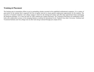 Training & Placement
The Institute puts in tremendous efforts to get its outstanding scholars recruited at the established multinational companies. It is a matter of
great pride for the institute that it organizes Job Fair at regular intervals to ensure gainful employment opportunities for the students. The
executives of reputed companies visit college campus to interview the talented job seekers and offer them appointment letters mentioning
the handsome packages. It is a bare fact that our 100% students got Campus Placement. The Training & Placement cell established at PIET
looks after employment avenues in the emerging Industry at national & international levels. Students from other University, Technical and
Vocational Institutes and Arts colleges also try their luck and get selected through join campus drives.
 