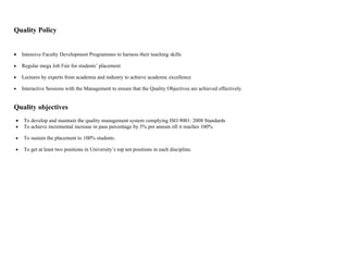 Quality Policy


•   Intensive Faculty Development Programmes to harness their teaching skills

•   Regular mega Job Fair for students’ placement

•   Lectures by experts from academia and industry to achieve academic excellence

•   Interactive Sessions with the Management to ensure that the Quality Objectives are achieved effectively.


Quality objectives
•   To develop and maintain the quality management system complying ISO 9001: 2008 Standards
•   To achieve incremental increase in pass percentage by 5% per annum till it reaches 100%

•   To sustain the placement to 100% students.

•   To get at least two positions in University’s top ten positions in each discipline.
 