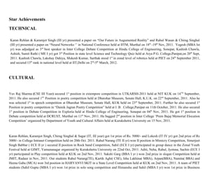 Star Achievements

TECHNICAL

Karan Rehlan & Karamjot Singh (III yr) presented a paper on “Our Future in Augumented Reality” and Rahul Wasan & Chirag Singhal
(III yr) presented a paper on “Neural Networks ‘’ in National Conference held at IITM, Murthal on 18th -19th Nov, 2011. Yogesh (MBA Ist
yr) was adjudged as 3rd best speaker in Inter College Debate Competition at Hindu College of Engineering, Sonepat, Kashish Chawla,
Ashish, Sumit Rathi ( ME I yr) got 3rd Position in state level Science and Technology Quiz held at Arya P.G. College,Panipat,on 20 th Sept,
2011. Kashish Chawla, Lakshay Dahiya, Mukesh Kumar, Sarthak stood 1st in zonal level of robotics held at PIET on 24 th September 2011,
and secured 13th rank in national level held at IIT,Delhi on 2nd-5th March, 2012.



CULTURAL


Yuv Raj Sharma (CSE III Year) secured 1st position in extempore competition in UTKARSH-2011 held at NIT KUK on 14TH September,
2011. He also secured 1ST Position in poetry competition held at Dharohar Museum, Senate Hall, K.U.K. on 22nd September, 2011. Also he
was selected 1st in speech competition at Dharohar Museum, Senate Hall, KUK held on 23rd September, 2011. Further he also secured 1st
Position in poetry competition in “Dainik Jagran Poetry Competition” held at I .B . College,Panipat on 11th October, 2011. He also secured
1st position in Debate Competition in Exploria held at Hindu College of Engineering, Sonepat on 04th Nov, 2011. He got 1st position in
Debate competition held at DCRUST, Murthal on 11th Nov, 2011. He bagged 2nd position in Inter College ‘Prem Bajaj Memorial Elocution
Competition’ organized by Department of Youth and Cultural Affairs held at Kurukshetra University on 15 Nov, 2011.



Karan Rehlan, Karamjot Singh, Chirag Singhal & Sagar (IT, III year) got 1st prize of Rs. 5000/- and Lokesh (IT IV yr) got 2nd prize of Rs
3000/- in College Intranet Competition held on 20th Oct. 2011. Rahul Narang (TE II yr) won II position in Mimicry Competition, Simerjeet
Singh Babbar ( ECE II yr ) secured II position in Rock band Competition, Sahil (ECE I yr) participated in group dance in the Zonal Youth
Festival held at GIMT, Yamunanagar organized by Kurukshetra University on 22nd Oct, 2011. Aditi, Neha, Rahul, Jyotsna, Sachin (ECE I
yr) participated in Play competition held at KUK on 2nd Nov, 2011. Sakshi Garg (BBA I yr ) won 2nd prize in slogan Competition held at
JMIT, Radaur in Nov, 2011. Our students Rahul Narang(TE), Kartik Aghi( CSE), Isha Lakhina( MBA), Arpan(BBA), Namita( BBA) and
Heena Gaba (MCA) won 3rd position in HARYANVI SKIT in a State Level Competition held at KUK on 2nd Nov, 2011. A team of PIET
students (Sahil Gupta (MBA I yr) won 1st prize in solo song competition and Himanshu and Sahil (MBA I yr) won 1st prize in Business
 