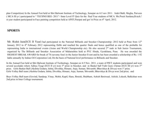 plan Competition) In the Annual Fest held at Shri Balwant Institute of Technology, Sonepat on 4-5 nov 2011. Ankit Bahl, Megha, Parveen
( MCA III yr ) participated in “ TECHNO BEE- 2011”- State Level IT Quiz for the final Year students of MCA. Ms.Preeti Sardana,B.tech.!
st year student participated in Face painting competition held at APIIT,Panipat and got !st Prize on 4th April, 2012.



SPORTS


Mr. Rishit Jain(ECE II Year) had participated in the National Billiards and Snooker Championship -2012 held at Pune from 12th
January 2012 to 4th February 2012 representing Delhi and reached the quarter finals and hence qualified as one of the probable for
representing India in international events (Asian and World Championship etc). He also secured 2nd rank in Sub Junior Tournament,
organized by The Billiards and Snooker Association of Maharashtra held at PYC Hindu, Gymkhana, Pune. He was awarded the
HIGHEST BREAK AWARD for break of 74 (seventy four) in the Junior Snooker Event and he has been awarded a scholarship of Rs. 1.92
lakhs annually by Indian Oil Corporation Ltd, On the basis of National level performance in Billiards and Snooker.

In the Annual Fest held at Shri Balwant Institute of Technology, Sonepat on 4-5 Nov. 2011, a team of PIET students participated and won
several accolades where Aditya Tyagi (ECE II yr) won 3rd prize in Snooker, and in Basket ball Vidit Goel, Chetan (ECE III yr) won 3 rd
prize. Girls Basket Ball (Akshita Godara, Ishita, Divolika, Himani, Anju, Suman, Shivambi, Bhavishya & Divya) won 1st prize.
Girls Volley Ball team (Akshita Godara, Ishita, Divolika, Himani, Anju, Suman, Shivambi, Bhavishya & Divya won 2nd prize; and

Boys Volley Ball team (Govind, Sandeep, Vinay, Mohit, Kapil, Hans, Bonish, Shubham, Ashish Beniwaal, Ashish, Lokesh, Balkishan won
2nd prize in Inter College tournament.
 