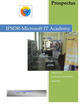 Prospectus




IPSDR-Microsoft IT Academy




                                              Affiliated By

                                              Kumaon University
                                              Nainital



Web Site:- http://www.microsoftitacademy.in
Phone & Fax:- (05942) - 232580
 