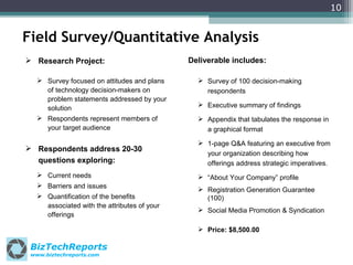 10

Field Survey/Quantitative Analysis
 Research Project:
 Survey focused on attitudes and plans
of technology decision-makers on
problem statements addressed by your
solution
 Respondents represent members of
your target audience

 Respondents address 20-30
questions exploring:
 Current needs
 Barriers and issues
 Quantification of the benefits
associated with the attributes of your
offerings

Deliverable includes:
 Survey of 100 decision-making
respondents
 Executive summary of findings
 Appendix that tabulates the response in
a graphical format
 1-page Q&A featuring an executive from
your organization describing how
offerings address strategic imperatives.
 “About Your Company” profile.
 Registration Generation Guarantee
(100)
 Social Media Promotion & Syndication
 Price: $8,500.00

BizTechReports
www.biztechreports.com

 
