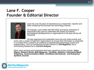 12

Lane F. Cooper
Founder & Editorial Director
Lane has over 20 years of experience as a researcher, reporter and
editor analyzing the business and technology industry.
On average, Lane meets with 600 CIOs and senior enterprise IT
executives every year to understand the impact of evolving
technological developments on organizations of all sizes across all
industries.
He has organized and moderated many live and online events and
works with a variety of high-tech organizations to ensure that information is presented
in a context that is useful to an audience of sophisticated technology buyers and
implementers. He is a Contributing Content Partner to CIO Magazine, and a
Contributing Researcher to Current Analysis.
Other news services and magazines that have carried his by-line include: Voice
Report, Network World, Byte Magazine, TechWeb, Optimize, InformationWeek,
Telephony, Communications Week, ComWeek International, and Enterprise
Systems Journal.

BizTechReports
www.biztechreports.com

 