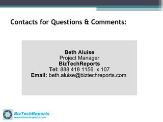 Contacts for Questions & Comments:

Beth Aluise
Project Manager
BizTechReports
Tel: 888 418 1156 x 107
Email: beth.aluise@biztechreports.com

BizTechReports
www.biztechreports.com

 