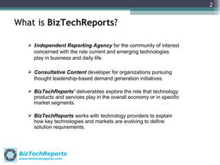 2

What is BizTechReports?
 Independent Reporting Agency for the community of interest
concerned with the role current and emerging technologies
play in business and daily life.
 Consultative Content developer for organizations pursuing
thought leadership-based demand generation initiatives.
 BizTechReports’ deliverables explore the role that technology
products and services play in the overall economy or in specific
market segments.
 BizTechReports works with technology providers to explain
how key technologies and markets are evolving to define
solution requirements.

BizTechReports
www.biztechreports.com

 