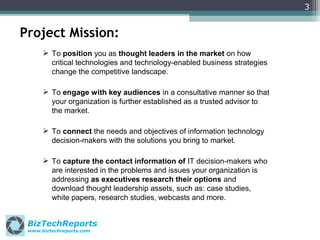 3

Project Mission:
 To position you as thought leaders in the market on how
critical technologies and technology-enabled business strategies
change the competitive landscape.
 To engage with key audiences in a consultative manner so that
your organization is further established as a trusted advisor to
the market.
 To connect the needs and objectives of information technology
decision-makers with the solutions you bring to market.
 To capture the contact information of IT decision-makers who
are interested in the problems and issues your organization is
addressing as executives research their options and
download thought leadership assets, such as: case studies,
white papers, research studies, webcasts and more.

BizTechReports
www.biztechreports.com

 