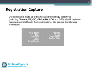 6

Registration Capture
Our audience is made up of business and technology executives
(including Director, VP, CIO, CFO, CTO, COO and CEO) with IT decisionmaking responsibilities in their organizations. We capture the following
information:

First Name:
Last Name:
Title:
Company:
City:
State:
Postal Code:

BizTechReports
www.biztechreports.com

Country:
Phone:
Email:
Registration
Capture Date:

 