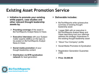7

Existing Asset Promotion Service
 Initiative to promote your existing
white papers, case studies and
other relevant thought leadership
assets by:
 Providing coverage of the asset in
BizTechReports Analyst News & Views
 Executive interviews with your Subject
matter experts (SMEs) on the topic to
be posted on BizTechReports Analyst
News & Views
 Social media promotion of your
thought leadership content
 Distribution via BTR syndication
network for lead generation

BizTechReports
www.biztechreports.com

 Deliverable includes:
 BizTechReports write-up/executive
summary of existing thought
leadership asset
 1-page Q&A with an executive in
BizTechReports Analyst News and
Views describing how your offerings
address the strategic imperatives in
the existing thought leadership asset
 “About Your Company” profile
 Social Media Promotion & Syndication
 Registration Generation Guarantee
(100)
 Price: $4,900.00

 