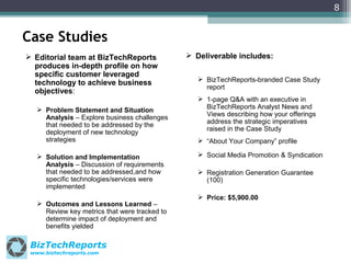 8

Case Studies
 Editorial team at BizTechReports
produces in-depth profile on how
specific customer leveraged
technology to achieve business
objectives:
 Problem Statement and Situation
Analysis – Explore business challenges
that needed to be addressed by the
deployment of new technology
strategies
 Solution and Implementation
Analysis – Discussion of requirements
that needed to be addressed,and how
specific technologies/services were
implemented
 Outcomes and Lessons Learned –
Review key metrics that were tracked to
determine impact of deployment and
benefits yielded

BizTechReports
www.biztechreports.com

 Deliverable includes:
 BizTechReports-branded Case Study
report
 1-page Q&A with an executive in
BizTechReports Analyst News and
Views describing how your offerings
address the strategic imperatives
raised in the Case Study
 “About Your Company” profile
 Social Media Promotion & Syndication
 Registration Generation Guarantee
(100)
 Price: $5,900.00

 