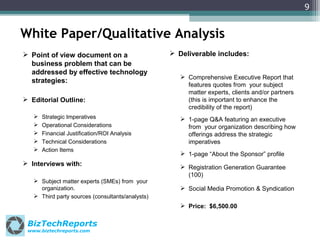 9

White Paper/Qualitative Analysis
 Point of view document on a
business problem that can be
addressed by effective technology
strategies:
 Editorial Outline:






Strategic Imperatives
Operational Considerations
Financial Justification/ROI Analysis
Technical Considerations
Action Items

 Interviews with:
 Subject matter experts (SMEs) from your
organization.
 Third party sources (consultants/analysts)

 Deliverable includes:
 Comprehensive Executive Report that
features quotes from your subject
matter experts, clients and/or partners
(this is important to enhance the
credibility of the report)
 1-page Q&A featuring an executive
from your organization describing how
offerings address the strategic
imperatives
 1-page “About the Sponsor” profile
 Registration Generation Guarantee
(100)
 Social Media Promotion & Syndication
 Price: $6,500.00

BizTechReports
www.biztechreports.com

 