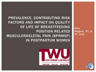 PREVALENCE, CONTRIBUTING RISK
FACTORS AND IMPACT ON QUALITY
OF LIFE OF BREASTFEEDING
POSITION RELATED
MUSCULOSKELETAL PAIN (BPRMSP)
IN POSTPARTUM WOMEN

Amy
Wagner, PT, D
PT, GCS

 