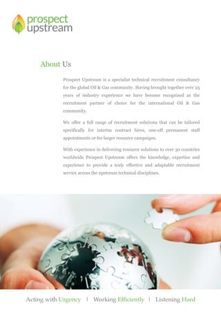 Acting with Urgency | Working Efficiently | Listening Hard
Prospect Upstream is a specialist technical recruitment consultancy
for the global Oil & Gas community. Having brought together over 25
years of industry experience we have become recognised as the
recruitment partner of choice for the international Oil & Gas
community.
We offer a full range of recruitment solutions that can be tailored
specifically for interim contract hires, one-off permanent staff
appointments or for larger resource campaigns.
With experience in delivering resource solutions to over 30 countries
worldwide Prospect Upstream offers the knowledge, expertise and
experience to provide a truly effective and adaptable recruitment
service across the upstream technical disciplines.
About Us
 