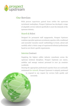Our Services
Search & Select
Designed for permanent staff engagements, Prospect Upstream
combines specialist upstream recruitment expertise with a traditional
and successful ‘executive search’ methodology to locate, attract and
carefully select a choice range of experienced technical professionals
based on our client’s specific requirements.
Interim Contract
Supplying the highest calibre industry consultants across the
upstream technical disciplines. Prospect Upstream can source,
mobilize and manage contract personnel to over 30 countries
worldwide.
Drawing the appropriate professional expertise from our continually
maintained live network, Prospect Upstream is uniquely positioned
to respond to any request for services both quickly and
accurately.
With proven experience gained from within the upstream
recruitment marketplace, Prospect Upstream has developed a range
of adaptable services tailored specifically to meet the demands of the
upstream industry.
 