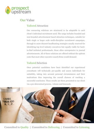 Tailored Attraction
Our resourcing solutions are structured to be adaptable to each
client’s individual recruitment need. The range includes branded and
non-branded advertisement based attraction techniques, suitable for
both single or larger scale multi-discipline recruitment campaigns,
through to more discreet headhunting strategies usually reserved for
identifying top level industry executives but equally viable for hard-
to-find technical professionals, those often unresponsive to journal
advertisements. All of these solutions are offered without the upfront
costs that most other executive search firms would demand.
Tailored Selection
Once potential candidates have been identified our experienced
consultants will technically pre-qualify and assess individuals for
suitability, taking into account personal circumstances and their
motivations thus improving the overall chances of reaching a
successful conclusion. These results are them presented to our client
via a pre-determined process, volume and timescale.
Our Value
Committed to Quality | Committed to Delivering | Committed to Listening
 