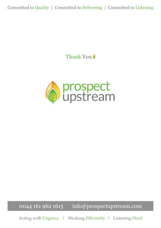 Thank You
Committed to Quality | Committed to Delivering | Committed to Listening
Acting with Urgency | Working Efficiently | Listening Hard
0044 161 962 1615 info@prospectupstream.com
 