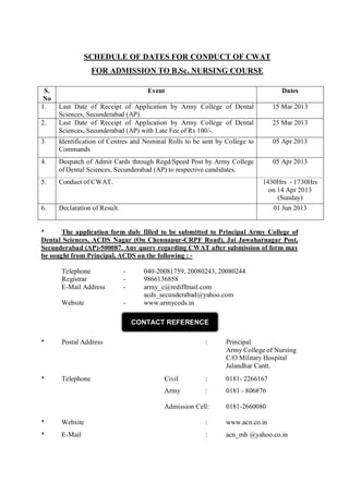 SCHEDULE OF DATES FOR CONDUCT OF CWAT
FOR ADMISSION TO B.Sc. NURSING COURSE
S.
No
1.

Event

Dates

Last Date of Receipt of Application by Army College of Dental
Sciences, Secunderabad (AP).
Last Date of Receipt of Application by Army College of Dental
Sciences, Secunderabad (AP) with Late Fee of Rs 100/-.

15 Mar 2013

3.

Identification of Centres and Nominal Rolls to be sent by College to
Commands

05 Apr 2013

4.

Despatch of Admit Cards through Regd/Speed Post by Army College
of Dental Sciences, Secunderabad (AP) to respective candidates.

05 Apr 2013

5.

Conduct of CWAT.

6.

Declaration of Result.

2.

25 Mar 2013

1430Hrs - 1730Hrs
on 14 Apr 2013
(Sunday)
01 Jun 2013

*
The application form duly filled to be submitted to Principal Army College of
Dental Sciences, ACDS Nagar (On Chennapur-CRPF Road), Jai Jawaharnagar Post,
Secunderabad (AP)-500087. Any query regarding CWAT after submission of form may
be sought from Principal, ACDS on the following : Telephone
Registrar
E-Mail Address

-

Website

-

040-20081759, 20080243, 20080244
9866136858
army_c@rediffmail.com
acds_secunderabad@yahoo.com
www.armycods.in
CONTACT REFERENCE

*

Postal Address

*

Telephone

:

Principal
Army College of Nursing
C/O Military Hospital
Jalandhar Cantt.

Civil

:

0181- 2266167

Army

:

0181 - 806876

Admission Cell:

0181-2660080

*

Website

:

www.acn.co.in

*

E-Mail

:

acn_mh @yahoo.co.in

 