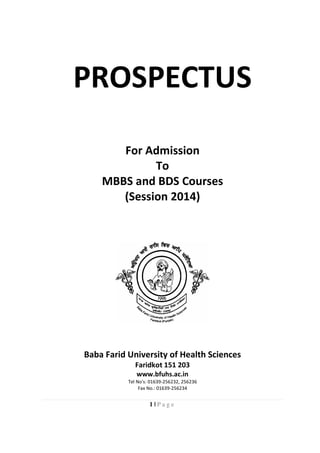 1 | P a g e
PROSPECTUS
For Admission
To
MBBS and BDS Courses
(Session 2014)
Baba Farid University of Health Sciences
Faridkot 151 203
www.bfuhs.ac.in
Tel No's: 01639-256232, 256236
Fax No.: 01639-256234
 