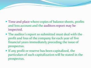  Time and place where copies of balance sheets, profits
and loss account and the auditors report may be
inspected.
 The auditor’s report so submitted must deal with the
profit and loss of the company for each year of five
financial years immediately preceding the issue of
prospectus.
 If any profit or reserve has been capitalized, the
particulars of such capitalization will be stated in the
prospectus.
 