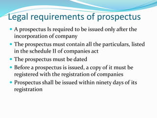 Legal requirements of prospectus
 A prospectus Is required to be issued only after the
incorporation of company
 The prospectus must contain all the particulars, listed
in the schedule II of companies act
 The prospectus must be dated
 Before a prospectus is issued, a copy of it must be
registered with the registration of companies
 Prospectus shall be issued within ninety days of its
registration
 