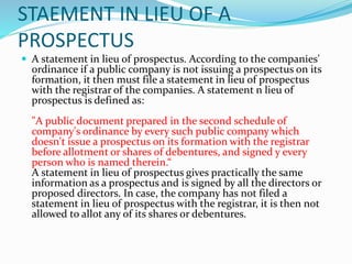 STAEMENT IN LIEU OF A
PROSPECTUS
 A statement in lieu of prospectus. According to the companies'
ordinance if a public company is not issuing a prospectus on its
formation, it then must file a statement in lieu of prospectus
with the registrar of the companies. A statement n lieu of
prospectus is defined as:
"A public document prepared in the second schedule of
company's ordinance by every such public company which
doesn't issue a prospectus on its formation with the registrar
before allotment or shares of debentures, and signed y every
person who is named therein.“
A statement in lieu of prospectus gives practically the same
information as a prospectus and is signed by all the directors or
proposed directors. In case, the company has not filed a
statement in lieu of prospectus with the registrar, it is then not
allowed to allot any of its shares or debentures.
 