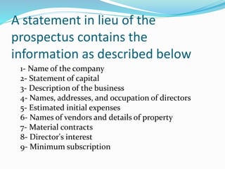 A statement in lieu of the
prospectus contains the
information as described below
1- Name of the company
2- Statement of capital
3- Description of the business
4- Names, addresses, and occupation of directors
5- Estimated initial expenses
6- Names of vendors and details of property
7- Material contracts
8- Director's interest
9- Minimum subscription
 