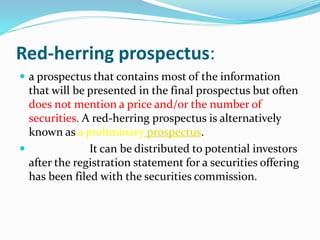Red-herring prospectus:
 a prospectus that contains most of the information
that will be presented in the final prospectus but often
does not mention a price and/or the number of
securities. A red-herring prospectus is alternatively
known as a preliminary prospectus.
 It can be distributed to potential investors
after the registration statement for a securities offering
has been filed with the securities commission.
 