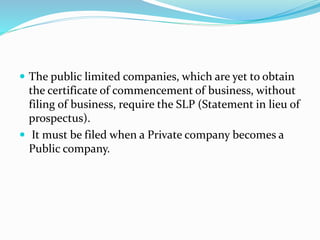  The public limited companies, which are yet to obtain
the certificate of commencement of business, without
filing of business, require the SLP (Statement in lieu of
prospectus).
 It must be filed when a Private company becomes a
Public company.
 