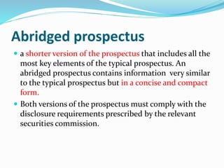 Abridged prospectus
 a shorter version of the prospectus that includes all the
most key elements of the typical prospectus. An
abridged prospectus contains information very similar
to the typical prospectus but in a concise and compact
form.
 Both versions of the prospectus must comply with the
disclosure requirements prescribed by the relevant
securities commission.
 