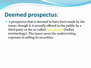 Deemed prospectus:
 a prospectus that is deemed to have been made by the
issuer, though it is actually offered to the public by a
third party or the so-called issue house (Indian
terminology). The issuer saves the underwriting
expenses in selling its securities.
 