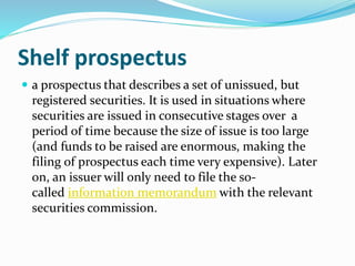 Shelf prospectus
 a prospectus that describes a set of unissued, but
registered securities. It is used in situations where
securities are issued in consecutive stages over a
period of time because the size of issue is too large
(and funds to be raised are enormous, making the
filing of prospectus each time very expensive). Later
on, an issuer will only need to file the so-
called information memorandum with the relevant
securities commission.
 