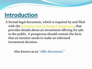 Introduction
A formal legal document, which is required by and filed
with the Securities and Exchange Commission, that
provides details about an investment offering for sale
to the public. A prospectus should contain the facts
that an investor needs to make an informed
investment decision.
Also known as an "offer document."
 