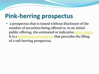 Pink-herring prospectus
 a prospectus that is issued without disclosure of the
number of securities being offered or, in an initial
public offering, the estimated or indicative price range.
It is a preliminary prospectus that precedes the filing
of a red-herring prospectus.
 