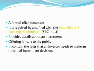  A formal offer document
 It is required by and filed with the Securities and
Exchange Commission(SEC India)
 Provides details about an investment
 Offering for sale to the public
 It contain the facts that an investor needs to make an
informed investment decision.
 