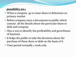 possibility no.1
 When a company go to issue share or debenture on
primary market
 Before company issue a documents to public which
contain all the details about the particular share or
debt and company
 Also a way to identify the profitability and growthness
of business
 It helps the public to take the decisions about the
purchase of these share or debt on the basis of it
 Time period normally 1 week only
 