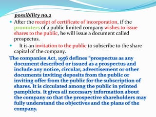 possibility no.2
 After the receipt of certificate of incorporation, if the
promoters of a public limited company wishes to issue
shares to the public, he will issue a document called
prospectus.
 It is an invitation to the public to subscribe to the share
capital of the company
 