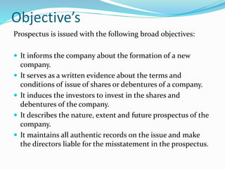 Objective’s
Prospectus is issued with the following broad objectives:
 It informs the company about the formation of a new
company.
 It serves as a written evidence about the terms and
conditions of issue of shares or debentures of a company.
 It induces the investors to invest in the shares and
debentures of the company.
 It describes the nature, extent and future prospectus of the
company.
 It maintains all authentic records on the issue and make
the directors liable for the misstatement in the prospectus.
 