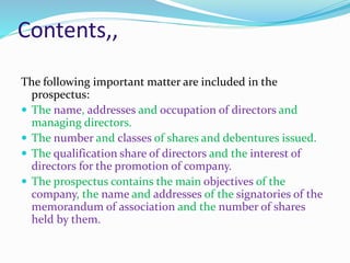 Contents,,
The following important matter are included in the
prospectus:
 The name, addresses and occupation of directors and
managing directors.
 The number and classes of shares and debentures issued.
 The qualification share of directors and the interest of
directors for the promotion of company.
 The prospectus contains the main objectives of the
company, the name and addresses of the signatories of the
memorandum of association and the number of shares
held by them.
 