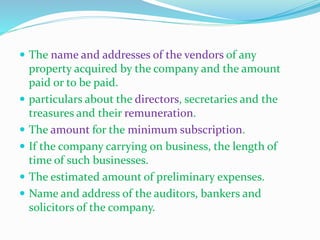  The name and addresses of the vendors of any
property acquired by the company and the amount
paid or to be paid.
 particulars about the directors, secretaries and the
treasures and their remuneration.
 The amount for the minimum subscription.
 If the company carrying on business, the length of
time of such businesses.
 The estimated amount of preliminary expenses.
 Name and address of the auditors, bankers and
solicitors of the company.
 