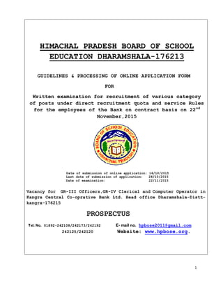 1
HIMACHAL PRADESH BOARD OF SCHOOL
EDUCATION DHARAMSHALA-176213
GUIDELINES & PROCESSING OF ONLINE APPLICATION FORM
FOR
Written examination for recruitment of various category
of posts under direct recruitment quota and service Rules
for the employees of the Bank on contract basis on 22nd
November,2015
Date of submission of online application: 14/10/2015
Last date of submission of application: 28/10/2015
Date of examination: 22/11/2015
Vacancy for GR-III Officers,GR-IV Clerical and Computer Operator in
Kangra Central Co-oprative Bank Ltd. Head office Dharamshala-Distt-
kangra-176215
PROSPECTUS
Tel. No. 01892-242108/242173/242192 E- mail no. hpbose2011@gmail.com
242125/242120 Website: www.hpbose.org.
 