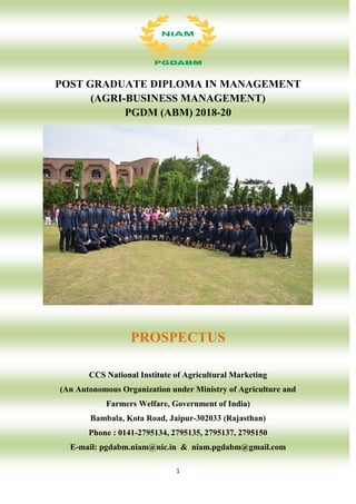 1
POST GRADUATE DIPLOMA IN MANAGEMENT
(AGRI-BUSINESS MANAGEMENT)
PGDM (ABM) 2018-20
PROSPECTUS
CCS National Institute of Agricultural Marketing
(An Autonomous Organization under Ministry of Agriculture and
Farmers Welfare, Government of India)
Bambala, Kota Road, Jaipur-302033 (Rajasthan)
Phone : 0141-2795134, 2795135, 2795137, 2795150
E-mail: pgdabm.niam@nic.in & niam.pgdabm@gmail.com
 