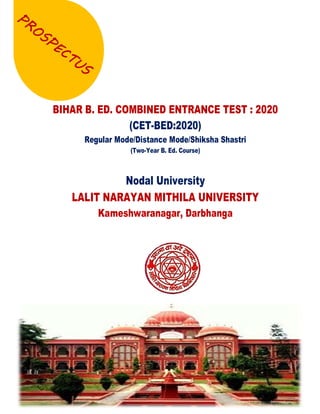 Bihar B.Ed. Combined Entrance Test : 2020
Regular Mode/Distance Mode/Shiksha Shastri
Nodal University: Lalit Narayan Mithila University,
Kameshwaranagar, Darbhanga
1
BIHAR B. ED. COMBINED ENTRANCE TEST : 2020
(CET-BED:2020)
Regular Mode/Distance Mode/Shiksha Shastri
(Two-Year B. Ed. Course)
Nodal University
LALIT NARAYAN MITHILA UNIVERSITY
Kameshwaranagar, Darbhanga
 