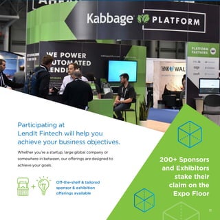 Participating at
LendIt Fintech will help you
achieve your business objectives.
Whether you’re a startup, large global company or
somewhere in between, our offerings are designed to
achieve your goals.
200+ Sponsors
and Exhibitors
stake their
claim on the
Expo Floor
Off-the-shelf & tailored
sponsor & exhibition
offerings available
13
 
