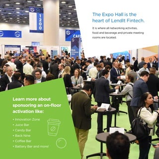 Learn more about
sponsoring an on-floor
activation like:
• Innovation Zone
• Juice Bar
• Candy Bar
• Back Nine
• Coffee Bar
• Battery Bar and more!
The Expo Hall is the
heart of LendIt Fintech.
It is where all networking activities,
food and beverage and private meeting
rooms are located.
16
 
