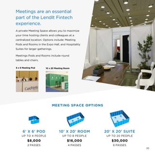 Meetings are an essential
part of the LendIt Fintech
experience.
A private Meeting Space allows you to maximize
your time hosting clients and colleagues at a
centralized location. Options include: Meeting
Pods and Rooms in the Expo Hall, and Hospitality
Suites for larger gatherings.
Meetings Pods and Rooms include round
tables and chairs.
6’ X 6’ POD
UP TO 4 PEOPLE
$8,000
2 PASSES
10’ X 20’ ROOM
UP TO 8 PEOPLE
$16,000
4 PASSES
20’ X 20’ SUITE
UP TO 20 PEOPLE
$30,000
6 PASSES
MEETING SPACE OPTIONS
6 x 6 Meeting Pod 10 x 20 Meeting Room
20
 