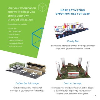 MORE ACTIVATION
OPPORTUNITIES FOR 2020
Coffee Bar & Lounge
Host attendees with a relaxing hot
beverage in your very own coffee shop.
Candy Bar
Sweet! Lure attendees for their morning & afternoon
sugar fix to get the conversation started.
Custom Lounge
Showcase your brand and have fun. Let us design
a custom lounge inspired by your business’
favorite sport, season or music genre.
26
Use your imagination
and we will help you
create your own
branded attraction.
Possibilities can include:
• Juice Bar
• Ice Cream Kart
• Nascar Track
• Shoe Shine
• Headshot Station
• Lemonade Stand
• and many more
 