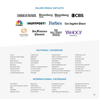 30
NATIONAL COVERAGE
Acuris
American Public Media
Asset TV
Bank Director
Bank On It Podcast
Benzinga
BuzzFeed News
CBS Interactive
Cointimes Tech
Crowded Media Group
CyberScoop
deBanked
Debtwire
GlobalCapital
HousingWire
Inman
Institute of Global Research
LD Money Media
Lend Academy
Mashable
Mergermarket
Milken Institute Center for
Financial Markets
NerdWallet
OC Talk Radio
P2PLendingExpert.com
PebblePost
PROPS by YouNow
S&P Global Market Intelligence
Simple Innovative Change
Smartereum.com
So Money
Southern Daily
Tearsheet
techvoyce
The Economic Observer
The Information
The Real Deal
The Information Tech Co.
Wealth Noir
MAJOR MEDIA OUTLETS
INTERNATIONAL COVERAGE
01 CAIJING
21st Century Business Review
36Kr
7WNEWS
Bankless Times
Beijing Xin
CBN Weekly
CEO & CIO China
China Business Journal
China Times
Entrepreneur México
FinTech Futures
Fintech Times
Jiemian
Nikkei Business Publications
Shanghai Morning Post
Shanghai Observer
Shenzhen Economic Daily
The Paper
wdzj.com
 